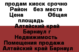 продам киоск срочно › Район ­ без места › Цена ­ 93 000 › Общая площадь ­ 12 - Алтайский край, Барнаул г. Недвижимость » Помещения продажа   . Алтайский край,Барнаул г.